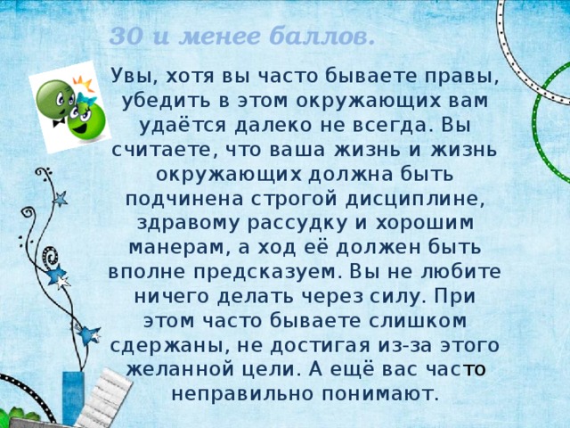 30 и менее баллов. Увы, хотя вы часто бываете правы, убедить в этом окружающих вам удаётся далеко не всегда. Вы считаете, что ваша жизнь и жизнь окружающих должна быть подчинена строгой дисциплине, здравому рассудку и хорошим манерам, а ход её должен быть вполне предсказуем. Вы не любите ничего делать через силу. При этом часто бываете слишком сдержаны, не достигая из-за этого желанной цели. А ещё вас час то неправильно понимают. 