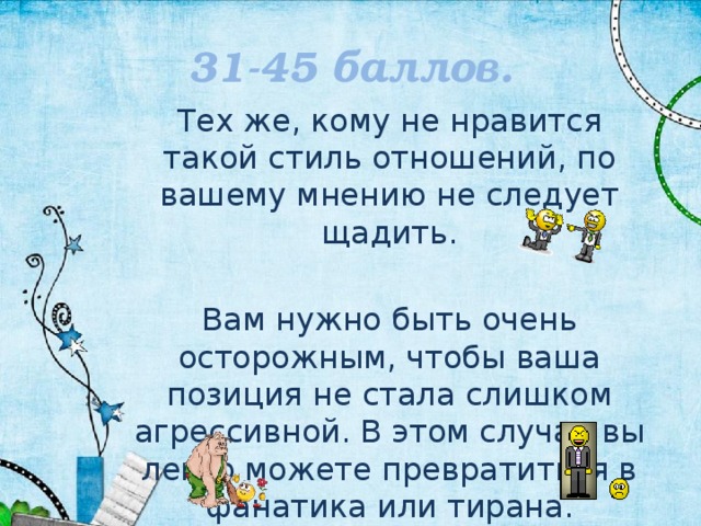 31-45 баллов. Тех же, кому не нравится такой стиль отношений, по вашему мнению не следует щадить. Вам нужно быть очень осторожным, чтобы ваша позиция не стала слишком агрессивной. В этом случае вы легко можете превратиться в фанатика или тирана. 