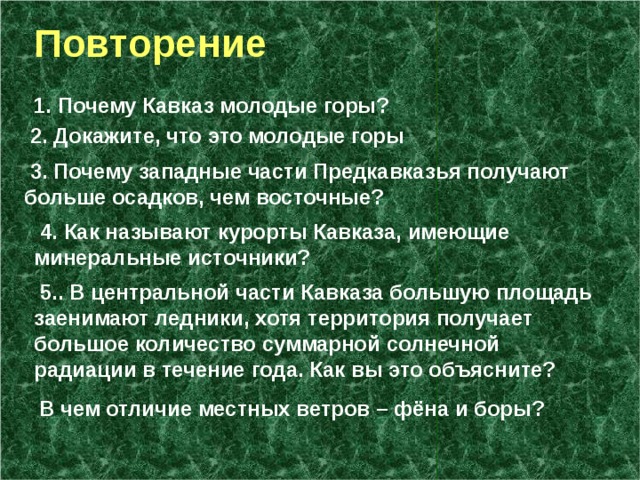  Повторение 1. Почему Кавказ молодые горы?  2. Докажите, что это молодые горы  3. Почему западные части Предкавказья получают больше осадков, чем восточные?  4. Как называют курорты Кавказа, имеющие минеральные источники?  5.. В центральной части Кавказа большую площадь заенимают ледники, хотя территория получает большое количество суммарной солнечной радиации в течение года. Как вы это объясните? В чем отличие местных ветров – фёна и боры? 