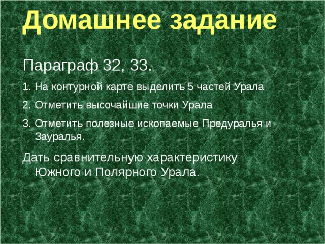  Домашнее задание Параграф 32, 33. На контурной карте выделить 5 частей Урала Отметить высочайшие точки Урала Отметить полезные ископаемые Предуралья и Зауралья. Дать сравнительную характеристику Южного и Полярного Урала. 