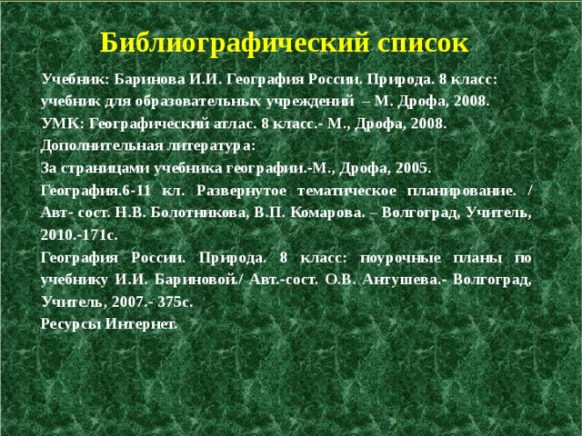  Библиографический список Учебник: Баринова И.И. География России. Природа. 8 класс: учебник для образовательных учреждений – М. Дрофа, 2008. УМК: Географический атлас. 8 класс.- М., Дрофа, 2008. Дополнительная литература: За страницами учебника географии.-М., Дрофа, 2005. География.6-11 кл. Развернутое тематическое планирование. / Авт- сост. Н.В. Болотникова, В.П. Комарова. – Волгоград, Учитель, 2010.-171с. География России. Природа. 8 класс: поурочные планы по учебнику И.И. Бариновой./ Авт.-сост. О.В. Антушева.- Волгоград, Учитель, 2007.- 375с. Ресурсы Интернет.   