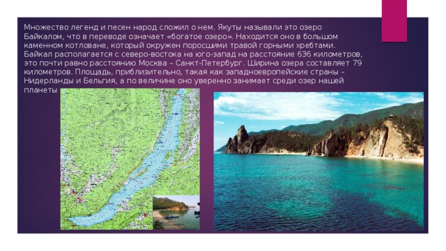 Множество легенд и песен народ сложил о нем. Якуты называли это озеро Байкалом, что в переводе означает «богатое озеро». Находится оно в большом каменном котловане, который окружен поросшими травой горными хребтами. Байкал располагается с северо-востока на юго-запад на расстояние 636 километров, это почти равно расстоянию Москва – Санкт-Петербург. Ширина озера составляет 79 километров. Площадь, приблизительно, такая как западноевропейские страны – Нидерланды и Бельгия, а по величине оно уверенно занимает среди озер нашей планеты восьмое место. 