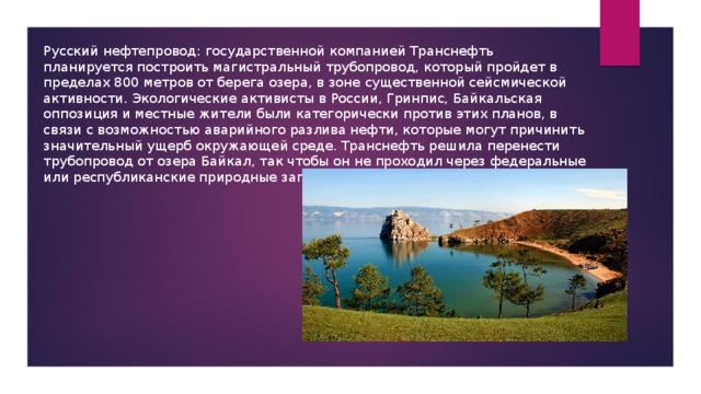 Русский нефтепровод: государственной компанией Транснефть планируется построить магистральный трубопровод, который пройдет в пределах 800 метров от берега озера, в зоне существенной сейсмической активности. Экологические активисты в России, Гринпис, Байкальская оппозиция и местные жители были категорически против этих планов, в связи с возможностью аварийного разлива нефти, которые могут причинить значительный ущерб окружающей среде. Транснефть решила перенести трубопровод от озера Байкал, так чтобы он не проходил через федеральные или республиканские природные заповедники. 