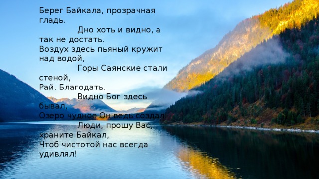 Берег Байкала, прозрачная гладь.  Дно хоть и видно, а так не достать. Воздух здесь пьяный кружит над водой,  Горы Саянские стали стеной, Рай. Благодать.  Видно Бог здесь бывал, Озеро чудное Он ведь создал!  Люди, прошу Вас, храните Байкал, Чтоб чистотой нас всегда удивлял! 