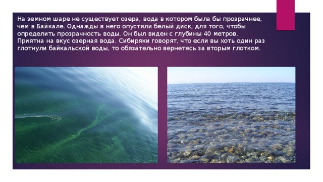 На земном шаре не существует озера, вода в котором была бы прозрачнее, чем в Байкале. Однажды в него опустили белый диск, для того, чтобы определить прозрачность воды. Он был виден с глубины 40 метров. Приятна на вкус озерная вода. Сибиряки говорят, что если вы хоть один раз глотнули байкальской воды, то обязательно вернетесь за вторым глотком. 