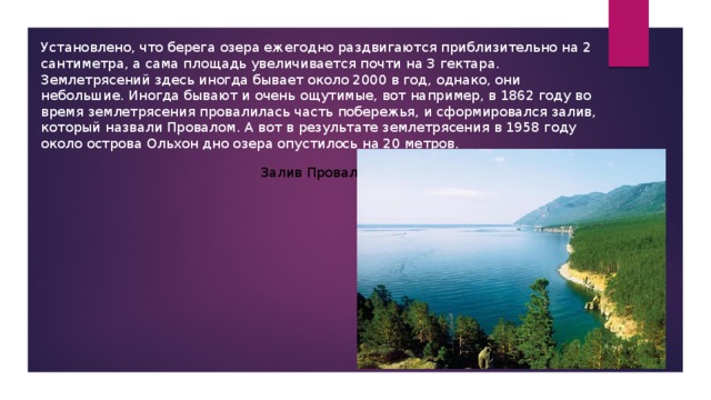 Установлено, что берега озера ежегодно раздвигаются приблизительно на 2 сантиметра, а сама площадь увеличивается почти на 3 гектара. Землетрясений здесь иногда бывает около 2000 в год, однако, они небольшие. Иногда бывают и очень ощутимые, вот например, в 1862 году во время землетрясения провалилась часть побережья, и сформировался залив, который назвали Провалом. А вот в результате землетрясения в 1958 году около острова Ольхон дно озера опустилось на 20 метров. Залив Провал 