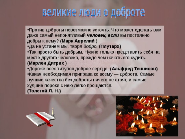 Против доброты невозможно устоять. Что может сделать вам даже самый непонятливый  человек, если  вы постоянно добры к нему? ( Марк Аврелий ) Да не устанем мы, творя  добро . ( Плутарх)  Так просто быть добрым. Нужно только представить себя на месте другого человека, прежде чем начать его судить. ( Марлен Дитрих  ) Дороже всех титулов доброе сердце. ( Альфред Теннисон)  Какая необходимая приправа ко всему — доброта. Самые лучшие качества без доброты ничего не стоят, и самые худшие пороки с нею легко прощаются. (Толстой Л. Н.) 