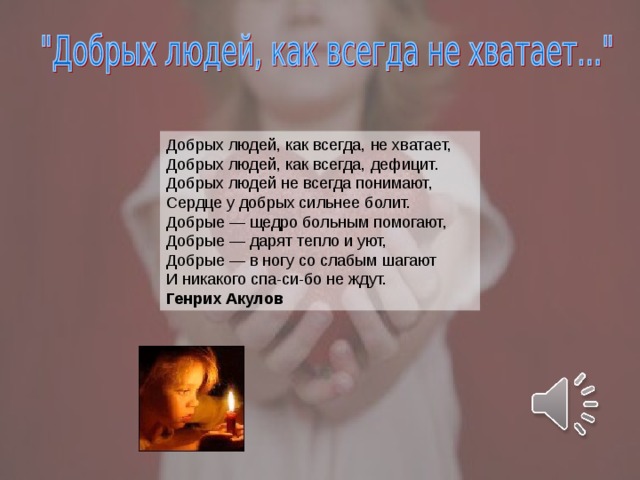 Добрых людей, как всегда, не хватает,  Добрых людей, как всегда, дефицит.  Добрых людей не всегда понимают,  Сердце у добрых сильнее болит.  Добрые — щедро больным помогают,  Добрые — дарят тепло и уют,  Добрые — в ногу со слабым шагают  И никакого спа-си-бо не ждут. Генрих Акулов  
