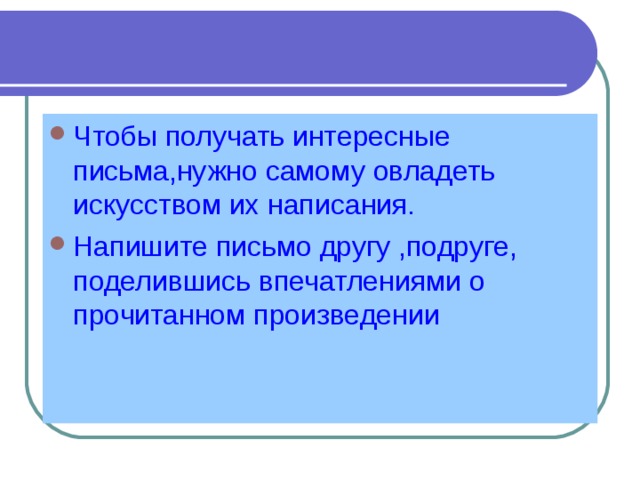 Чтобы получать интересные письма,нужно самому овладеть искусством их написания. Напишите письмо другу ,подруге, поделившись впечатлениями о прочитанном произведении 