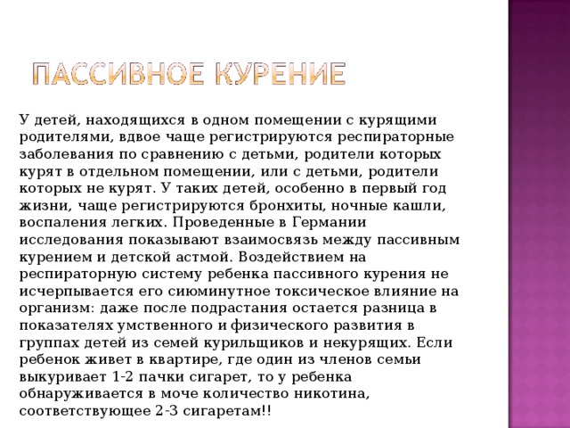 У детей, находящихся в одном помещении с курящими родителями, вдвое чаще регистрируются респираторные заболевания по сравнению с детьми, родители которых курят в отдельном помещении, или с детьми, родители которых не курят. У таких детей, особенно в первый год жизни, чаще регистрируются бронхиты, ночные кашли, воспаления легких. Проведенные в Германии исследования показывают взаимосвязь между пассивным курением и детской астмой. Воздействием на респираторную систему ребенка пассивного курения не исчерпывается его сиюминутное токсическое влияние на организм: даже после подрастания остается разница в показателях умственного и физического развития в группах детей из семей курильщиков и некурящих. Если ребенок живет в квартире, где один из членов семьи выкуривает 1-2 пачки сигарет, то у ребенка обнаруживается в моче количество никотина, соответствующее 2-3 сигаретам!! 