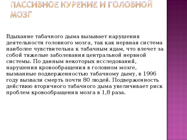 Вдыхание табачного дыма вызывает нарушения деятельности головного мозга, так как нервная система наиболее чувствительна к табачным ядам, что влечет за собой тяжелые заболевания центральной нервной системы. По данным некоторых исследований, нарушения кровообращения в головном мозге, вызванные подверженностью табачному дыму, в 1996 году вызвали смерть почти 80 людей. Подверженность действию вторичного табачного дыма увеличивает риск проблем кровообращения мозга в 1,8 раза. 