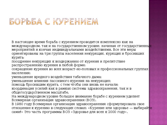 В настоящее время борьба с курением проводится комплексно как на международном, так и на государственном уровне, начиная от государственных мероприятий и кончая индивидуальными воздействиями. Все эти меры ориентированы на три группы населения некурящих, курящих и бросивших курить: поощрение некурящих к воздержанию от курения и препятствие распространению курения в любой форме; сокращение курения во всех возраст-но-половых и профессиональных группах населения; уменьшение вредного воздействия табачного дыма; уменьшение влияния пассивного курения на некурящих; помощь бросившим курить, с тем чтобы они вновь не начали; координация усилий как в рамках системы здравоохранения, так и в общегосударственном масштабе. На международном уровне большое внимание борьбе с курением уделяет Всемирная организация здравоохранения (ВОЗ). В 1980 году Всемирная организация здравоохранения сформулировала свое отношение к курению в следующих словах: «Курение или здоровье — выбирайте сами!» Это часть программы ВОЗ «Здоровье для всех к 2000 году». 