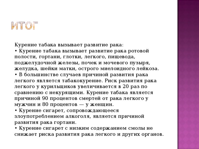 Курение табака вызывает развитие рака: • Курение табака вызывает развитие рака ротовой полости, гортани, глотки, легкого, пищевода, поджелудочной железы, почек и мочевого пузыря, желудка, шейки матки, острого миелоидного лейкоза. • В большинстве случаев причиной развития рака легкого является табакокурение. Риск развития рака легкого у курильщиков увеличивается в 20 раз по сравнению с некурящими. Курение табака является причиной 90 процентов смертей от рака легкого у мужчин и 80 процентов — у женщин. • Курение сигарет, сопровождающееся злоупотреблением алкоголя, является причиной развития рака гортани. • Курение сигарет с низким содержанием смолы не снижает риска развития рака легкого и других органов. 