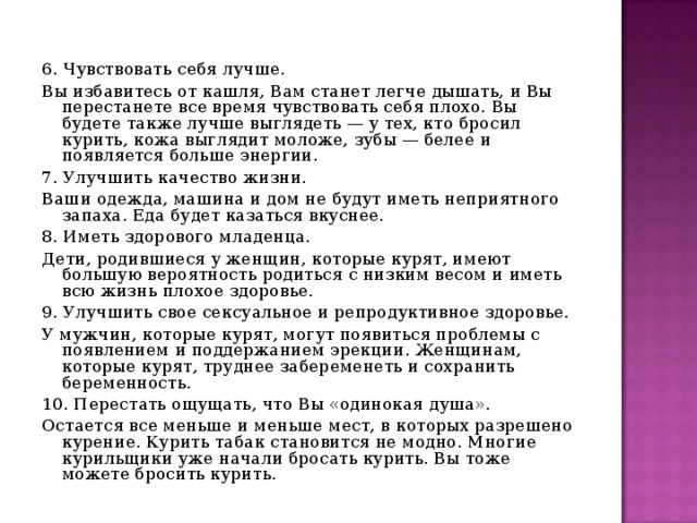 6. Чувствовать себя лучше. Вы избавитесь от кашля, Вам станет легче дышать, и Вы перестанете все время чувствовать себя плохо. Вы будете также лучше выглядеть — у тех, кто бросил курить, кожа выглядит моложе, зубы — белее и появляется больше энергии. 7. Улучшить качество жизни. Ваши одежда, машина и дом не будут иметь неприятного запаха. Еда будет казаться вкуснее. 8. Иметь здорового младенца. Дети, родившиеся у женщин, которые курят, имеют большую вероятность родиться с низким весом и иметь всю жизнь плохое здоровье. 9. Улучшить свое сексуальное и репродуктивное здоровье. У мужчин, которые курят, могут появиться проблемы с появлением и поддержанием эрекции. Женщинам, которые курят, труднее забеременеть и сохранить беременность. 10. Перестать ощущать, что Вы «одинокая душа». Остается все меньше и меньше мест, в которых разрешено курение. Курить табак становится не модно. Многие курильщики уже начали бросать курить. Вы тоже можете бросить курить. 