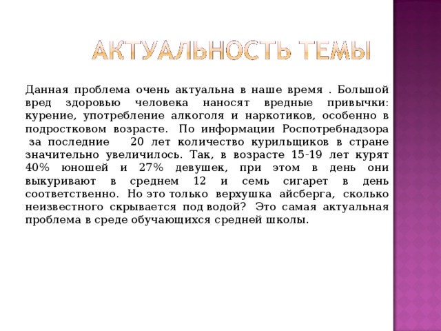 Данная проблема очень актуальна в наше время . Большой вред здоровью человека наносят вредные привычки: курение, употребление алкоголя и наркотиков, особенно в подростковом возрасте.  По информации Роспотребнадзора  за последние    20 лет количество курильщиков в стране значительно увеличилось. Так, в возрасте 15-19 лет курят 40% юношей и 27% девушек, при этом в день они выкуривают в среднем 12 и семь сигарет в день соответственно. Но это только верхушка айсберга, сколько неизвестного скрывается под водой?  Это самая актуальная проблема в среде обучающихся средней школы. 