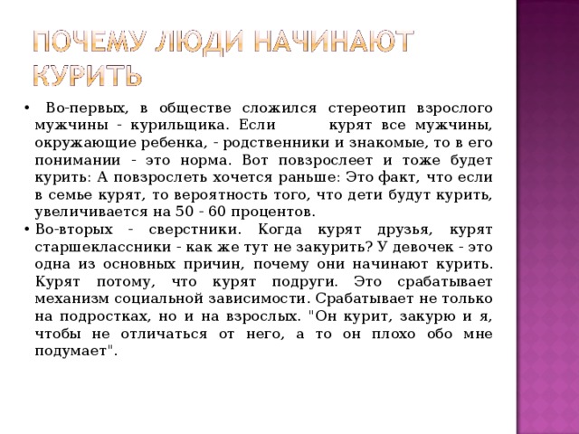  Во-первых, в обществе сложился стереотип взрослого мужчины - курильщика. Если курят все мужчины, окружающие ребенка, - родственники и знакомые, то в его понимании - это норма. Вот повзрослеет и тоже будет курить: А повзрослеть хочется раньше: Это факт, что если в семье курят, то вероятность того, что дети будут курить, увеличивается на 50 - 60 процентов. Во-вторых - сверстники. Когда курят друзья, курят старшеклассники - как же тут не закурить? У девочек - это одна из основных причин, почему они начинают курить. Курят потому, что курят подруги. Это срабатывает механизм социальной зависимости. Срабатывает не только на подростках, но и на взрослых. 