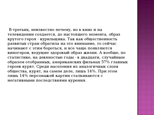  В-третьих, неизвестно почему, но в кино и на телевидении создается, до настоящего момента, образ крутого героя - курильщика. Так как общественность развитых стран обратила на это внимание, то сейчас начинают с этим бороться, и все чаще появляются киногерои, ведущие здоровый образ жизни. А вообще, по статистике, на девяностые годы - в двадцати, случайным образом отобранных, американских фильмах 57% главных героев курят. Среди населения из аналогичных слоев общества, курят, на самом деле, лишь 14%. При этом лишь 14% персонажей картин сталкиваются с негативными последствиями курения. 