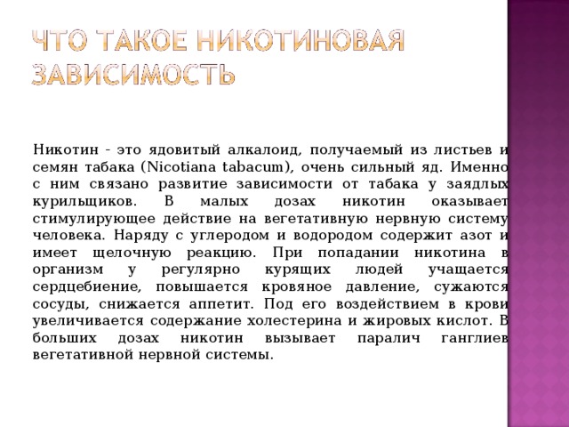 Никотин - это ядовитый алкалоид, получаемый из листьев и семян табака (Nicotiana tabacum), очень сильный яд. Именно с ним связано развитие зависимости от табака у заядлых курильщиков. В малых дозах никотин оказывает стимулирующее действие на вегетативную нервную систему человека. Наряду с углеродом и водородом содержит азот и имеет щелочную реакцию. При попадании никотина в организм у регулярно курящих людей учащается сердцебиение, повышается кровяное давление, сужаются сосуды, снижается аппетит. Под его воздействием в крови увеличивается содержание холестерина и жировых кислот. В больших дозах никотин вызывает паралич ганглиев вегетативной нервной системы. 