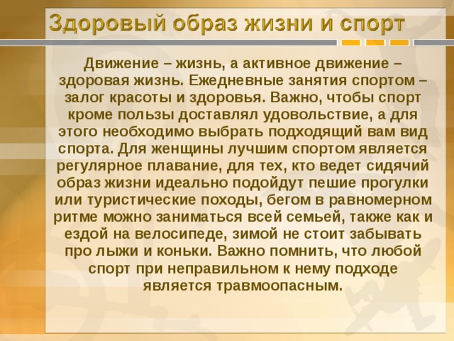 Движение – жизнь, а активное движение – здоровая жизнь. Ежедневные занятия спортом – залог красоты и здоровья. Важно, чтобы спорт кроме пользы доставлял удовольствие, а для этого необходимо выбрать подходящий вам вид спорта. Для женщины лучшим спортом является регулярное плавание, для тех, кто ведет сидячий образ жизни идеально подойдут пешие прогулки или туристические походы, бегом в равномерном ритме можно заниматься всей семьей, также как и ездой на велосипеде, зимой не стоит забывать про лыжи и коньки. Важно помнить, что любой спорт при неправильном к нему подходе является травмоопасным. 