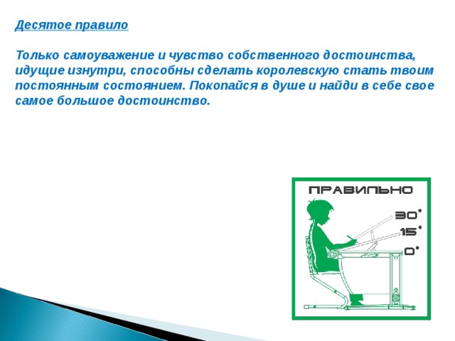 Десятое правило  Только самоуважение и чувство собственного достоинства, идущие изнутри, способны сделать королевскую стать твоим постоянным состоянием. Покопайся в душе и найди в себе свое самое большое достоинство.    