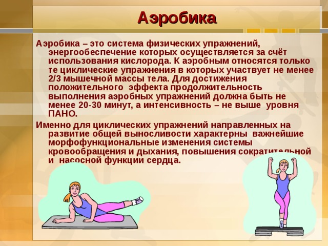 Аэробика Аэробика – это система физических упражнений, энергообеспечение которых осуществляется за счёт использования кислорода. К аэробным относятся только те циклические упражнения в которых участвует не менее 2/3 мышечной массы тела. Для достижения положительного эффекта продолжительность выполнения аэробных упражнений должна быть не менее 20-30 минут, а интенсивность – не выше уровня ПАНО. Именно для циклических упражнений направленных на развитие общей выносливости характерны важнейшие морфофункциональные изменения системы кровообращения и дыхания, повышения сократительной и насосной функции сердца. 