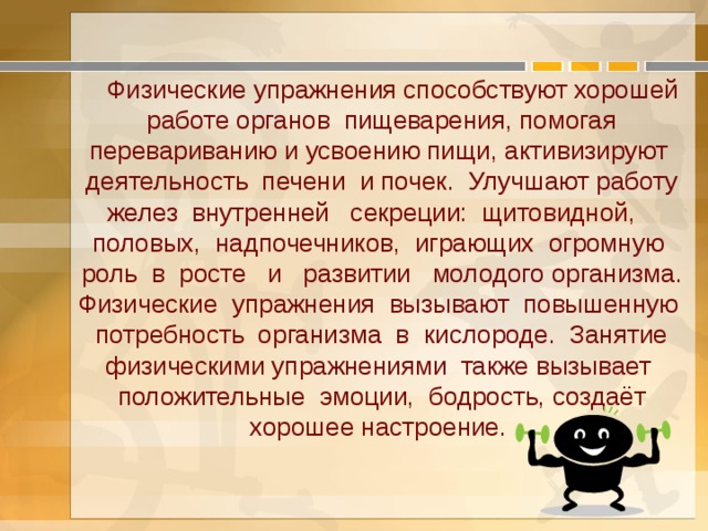  Физические упражнения способствуют хорошей работе органов пищеварения, помогая перевариванию и усвоению пищи, активизируют деятельность печени и почек. Улучшают работу желез внутренней секреции: щитовидной, половых, надпочечников, играющих огромную роль в росте и развитии молодого организма. Физические упражнения вызывают повышенную потребность организма в кислороде. Занятие физическими упражнениями также вызывает положительные эмоции, бодрость, создаёт хорошее настроение. 