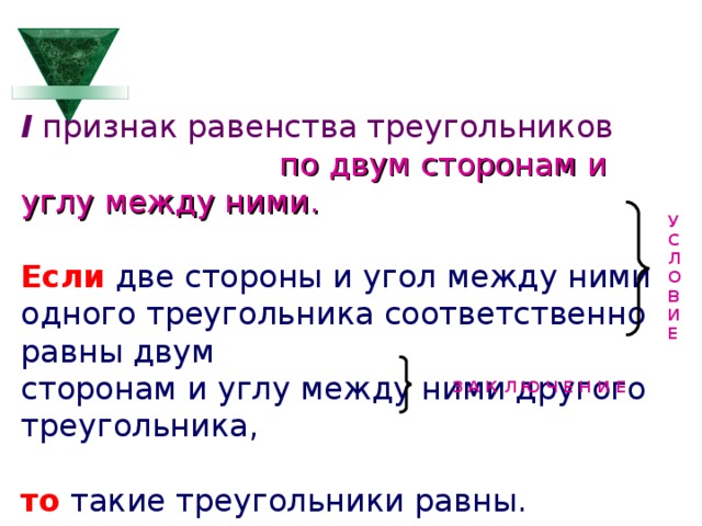 I признак равенства треугольников   по двум сторонам и углу между ними. Если две стороны и угол между ними одного треугольника соответственно равны двум сторонам и углу между ними другого треугольника, то такие треугольники равны. У С Л О В И Е З А К Л Ю Ч Е Н И Е  