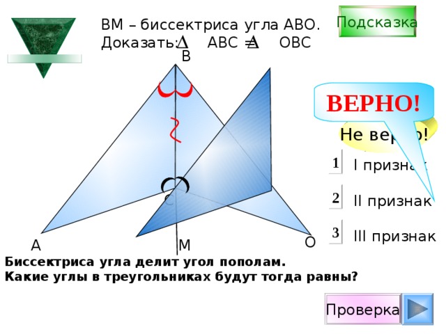 Подсказка В M – биссектриса угла АВО. Доказать: АВС = ОВС B ВЕРНО! Не верно! 1 I признак  II признак III признак 2 С 3 О А М Биссектриса угла делит угол пополам. Какие углы в треугольниках будут тогда равны? Проверка 