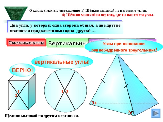 О каких углах это определение. а) Щёлкни мышкой по названию углов.  б) Щёлкни мышкой по чертежу, где ты нашел эти углы. Два угла, у которых одна сторона общая, а две другие являются продолжениями одна другой … Смежные углы Углы при основании  равнобедренного треугольника ! Углы при основании равнобедренного треугольника Вертикальные вертикальные углы! ВЕРНО! 1 2 1 2 1 2 Щелкни мышкой по другим картинкам. 