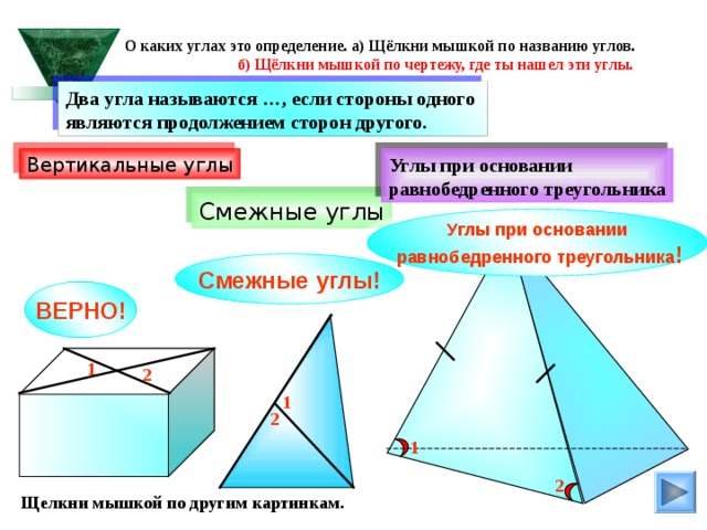  О каких углах это определение. а) Щёлкни мышкой по названию углов.  б) Щёлкни мышкой по чертежу, где ты нашел эти углы. Два угла называются …, если стороны одного являются продолжением сторон другого. Вертикальные углы Углы при основании равнобедренного треугольника Смежные углы Углы при основании  равнобедренного треугольника ! Смежные углы! ВЕРНО! 1 2 1 2 1 2 Щелкни мышкой по другим картинкам. 