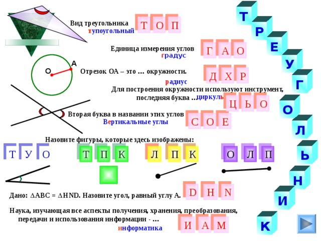 Т Т Вид треугольника О П Р т упоугольный Е Единица измерения углов О Г А г радус У А Отрезок ОА – это … окружности. О Д Р Х Г р адиус  Для построения окружности используют инструмент,  последняя буква … циркул ь О Ь Ц О Вторая буква в названии этих углов О Е С В е ртикальные углы Л Назовите фигуры, которые здесь изображены: У П Л О К Л К Т О Ь П Т П Н Н D N Дано: АВС = Н ND . Назовите угол, равный углу А. И Наука, изучающая все аспекты получения, хранения, преобразования,  передачи и использования информации - … А И К М и нформатика 