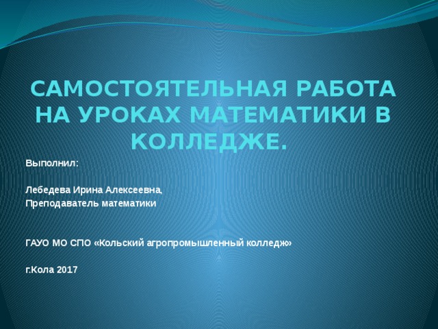 САМОСТОЯТЕЛЬНАЯ РАБОТА НА УРОКАХ МАТЕМАТИКИ В КОЛЛЕДЖЕ. Выполнил: Лебедева Ирина Алексеевна, Преподаватель математики ГАУО МО СПО «Кольский агропромышленный колледж»  г.Кола 2017 