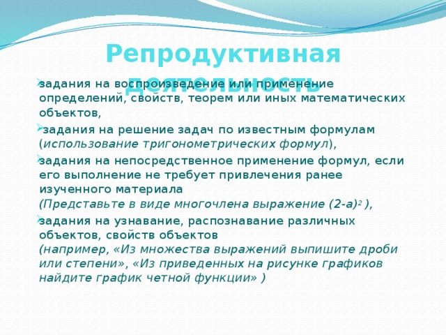 Репродуктивная деятельность задания на воспроизведение или применение определений, свойств, теорем или иных математических объектов,  задания на решение задач по известным формулам  ( использование тригонометрических формул ), задания на непосредственное применение формул, если его выполнение не требует привлечения ранее изученного материала  (Представьте в виде многочлена выражение (2-а) 2 ), задания на узнавание, распознавание различных объектов, свойств объектов  (например, «Из множества выражений выпишите дроби или степени», «Из приведенных на рисунке графиков найдите график четной функции» ) 