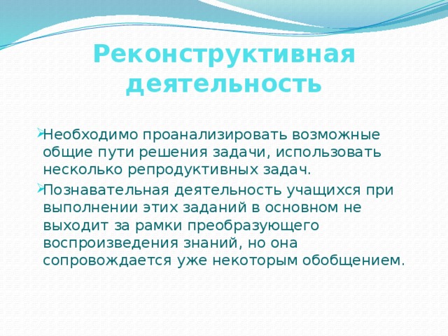 Реконструктивная деятельность Необходимо проанализировать возможные общие пути решения задачи, использовать несколько репродуктивных задач. Познавательная деятельность учащихся при выполнении этих заданий в основном не выходит за рамки преобразующего воспроизведения знаний, но она сопровождается уже некоторым обобщением. 