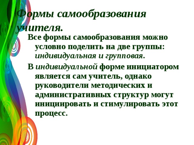  Формы самообразования учителя.    Все формы самообразования можно условно поделить на две группы: индивидуальная и групповая.  В индивидуальной форме инициатором является сам учитель, однако руководители методических и административных структур могут инициировать и стимулировать этот процесс.  