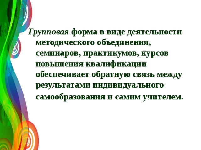 Групповая форма в виде деятельности методического объединения, семинаров, практикумов, курсов повышения квалификации обеспечивает обратную связь между результатами индивидуального самообразования и самим учителем.  