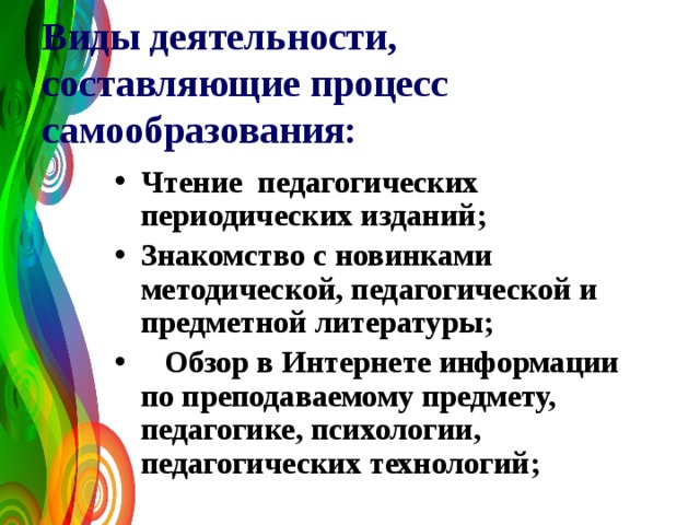 Виды деятельности, составляющие процесс самообразования:  Чтение педагогических периодических изданий; Знакомство с новинками методической, педагогической и предметной литературы;  Обзор в Интернете информации по преподаваемому предмету, педагогике, психологии, педагогических технологий;  