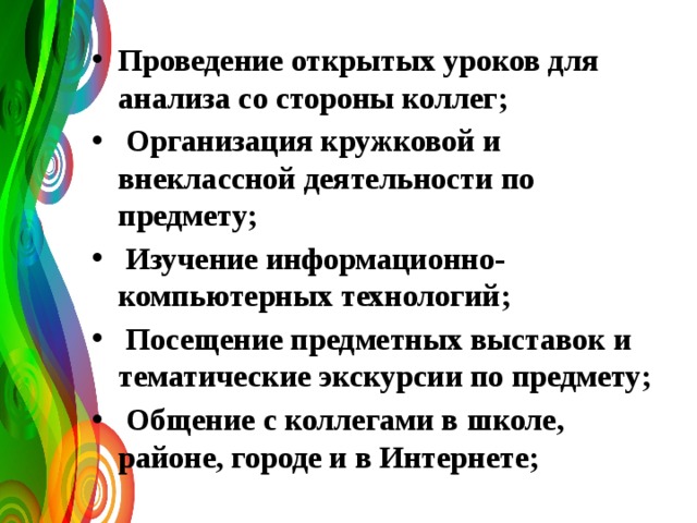 Проведение открытых уроков для анализа со стороны коллег;  Организация кружковой и внеклассной деятельности по предмету;  Изучение информационно-компьютерных технологий;  Посещение предметных выставок и тематические экскурсии по предмету;  Общение с коллегами в школе, районе, городе и в Интернете; 
