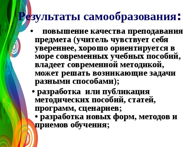 Результаты самообразования :  •  повышение качества преподавания предмета (учитель чувствует себя увереннее, хорошо ориентируется в море современных учебных пособий, владеет современной методикой, может решать возникающие задачи разными способами); • разработка или публикация методических пособий, статей, программ, сценариев;  • разработка новых форм, методов и приемов обучения;   