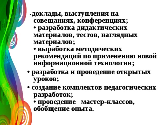  • доклады, выступления на совещаниях, конференциях;  • разработка дидактических материалов, тестов, наглядных материалов;  • выработка методических рекомендаций по применению новой информационной технологии; • разработка и проведение открытых уроков; • создание комплектов педагогических разработок;  • проведение мастер-классов, обобщение опыта.     
