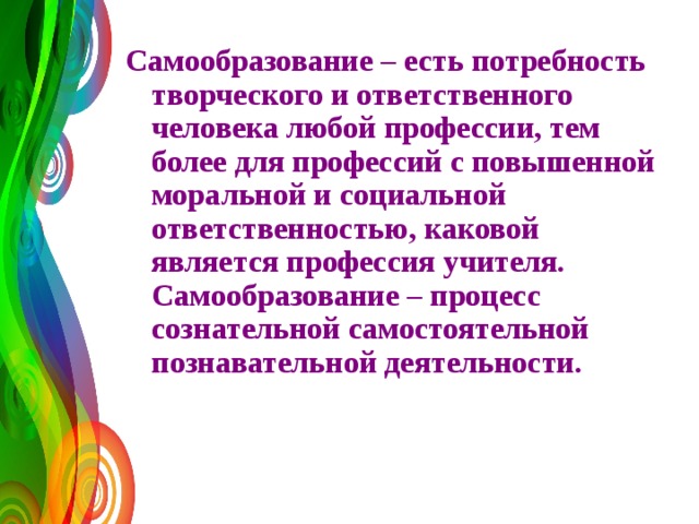Самообразование – есть потребность творческого и ответственного человека любой профессии, тем более для профессий с повышенной моральной и социальной ответственностью, каковой является профессия учителя.  Самообразование – процесс сознательной самостоятельной познавательной деятельности.    