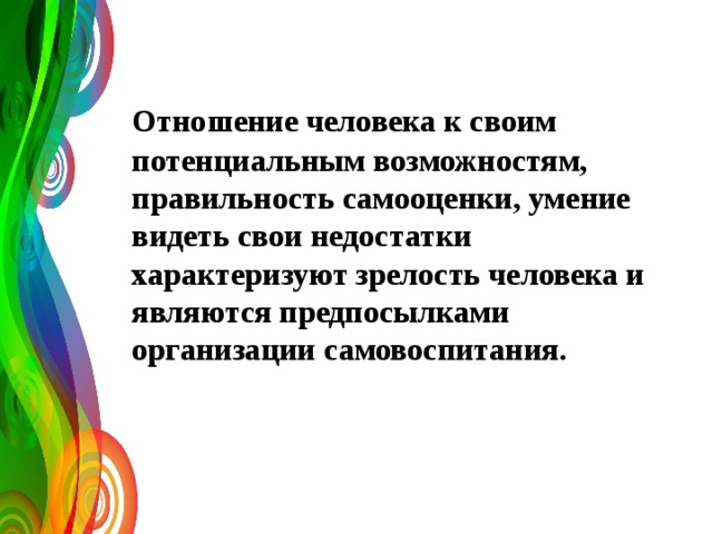   Отношение человека к своим потенциальным возможностям, правильность самооценки, умение видеть свои недостатки характеризуют зрелость человека и являются предпосылками организации самовоспитания. 