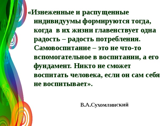 В.А.Сухомлинский «Изнеженные и распущенные индивидуумы формируются тогда, когда в их жизни главенствует одна радость – радость потребления. Самовоспитание – это не что-то вспомогательное в воспитании, а его фундамент. Никто не сможет воспитать человека, если он сам себя не воспитывает». 