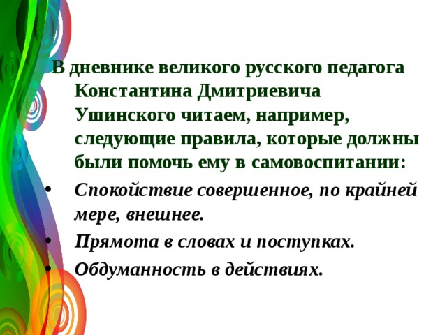  В дневнике великого русского педагога Константина Дмитриевича Ушинского читаем, например, следующие правила, которые должны были помочь ему в самовоспитании: Спокойствие совершенное, по крайней мере, внешнее. Прямота в словах и поступках. Обдуманность в действиях.   