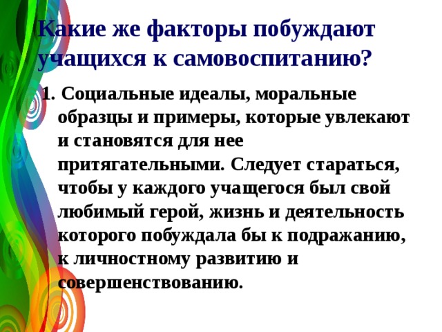 Какие же факторы побуждают учащихся к самовоспитанию?  1. Социальные идеалы, моральные образцы и примеры, которые увлекают и становятся для нее притягательными. Следует стараться, чтобы у каждого учащегося был свой любимый герой, жизнь и деятельность которого побуждала бы к подражанию, к личностному развитию и совершенствованию. 