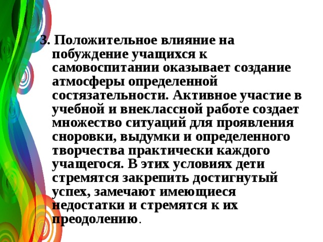  3. Положительное влияние на побуждение учащихся к самовоспитании оказывает создание атмосферы определенной состязательности. Активное участие в учебной и внеклассной работе создает множество ситуаций для проявления сноровки, выдумки и определенного творчества практически каждого учащегося. В этих условиях дети стремятся закрепить достигнутый успех, замечают имеющиеся недостатки и стремятся к их преодолению . 
