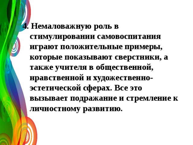 4. Немаловажную роль в стимулировании самовоспитания играют положительные примеры, которые показывают сверстники, а также учителя в общественной, нравственной и художественно-эстетической сферах. Все это вызывает подражание и стремление к личностному развитию. 