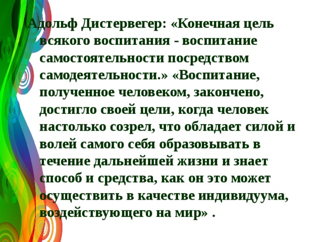 Адольф Дистервегер: «Конечная цель всякого воспитания - воспитание самостоятельности посредством самодеятельности.» «Воспитание, полученное человеком, закончено, достигло своей цели, когда человек настолько созрел, что обладает силой и волей самого себя образовывать в течение дальнейшей жизни и знает способ и средства, как он это может осуществить в качестве индивидуума, воздействующего на мир» . 