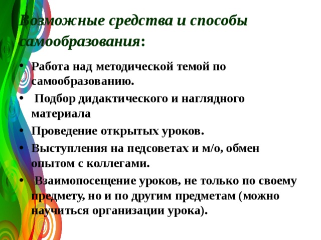 Возможные средства и способы самообразования :  Работа над методической темой по самообразованию.  Подбор дидактического и наглядного материала Проведение открытых уроков. Выступления на педсоветах и м/о, обмен опытом с коллегами.  Взаимопосещение уроков, не только по своему предмету, но и по другим предметам (можно научиться организации урока). 