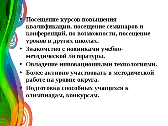 Посещение курсов повышения квалификации, посещение семинаров и конференций, по возможности, посещение уроков в других школах. Знакомство с новинками учебно-методической литературы. Овладение инновационными технологиями. Более активно участвовать в методической работе на уровне округа. Подготовка способных учащихся к олимпиадам, конкурсам.   